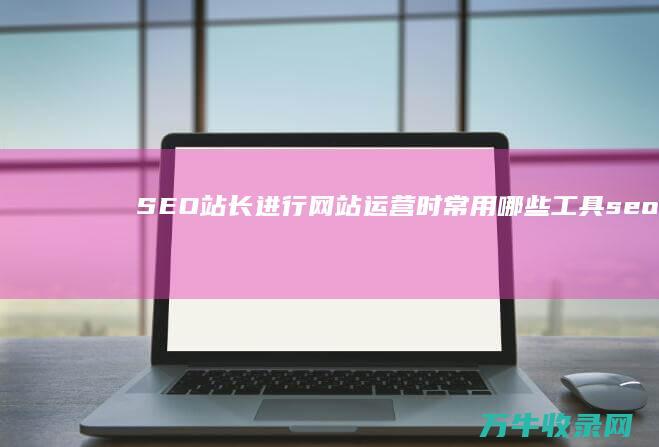 SEO站长进行网站运营时常用哪些工具 (seo站长工具下载)