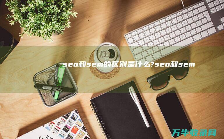 seo和sem的区别是什么? (seo和sem的关系)